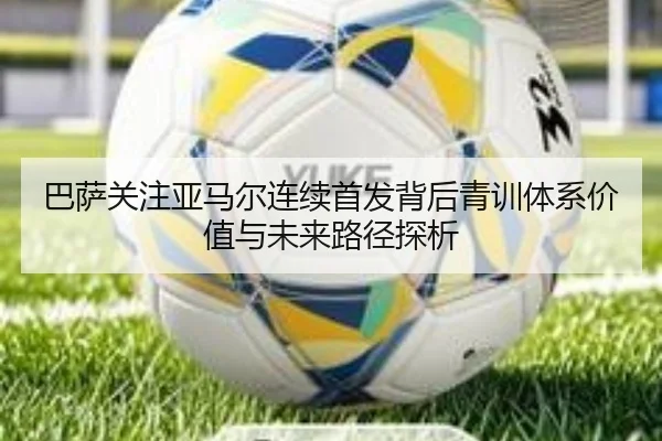 巴萨关注亚马尔连续首发背后青训体系价值与未来路径探析