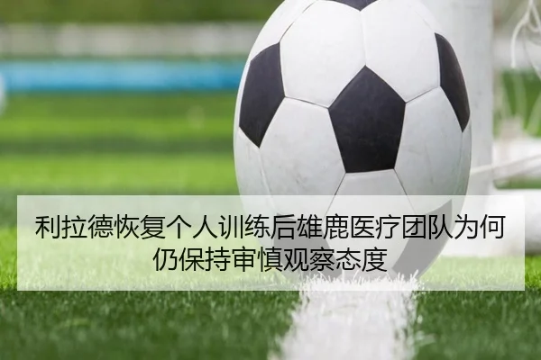 利拉德恢复个人训练后雄鹿医疗团队为何仍保持审慎观察态度